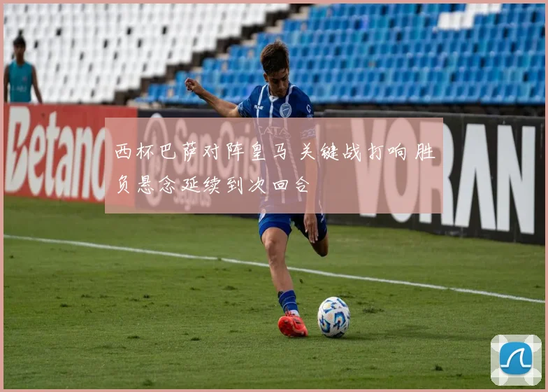 西杯巴萨对阵皇马 关键战打响 胜负悬念延续到次回合
