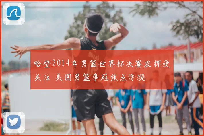 哈登2014年男篮世界杯决赛发挥受关注 美国男篮争冠焦点浮现