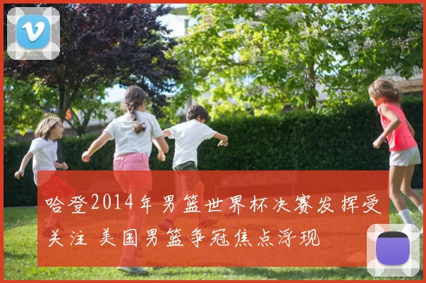 哈登2014年男篮世界杯决赛发挥受关注 美国男篮争冠焦点浮现