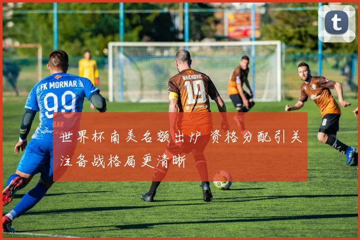 世界杯南美名额出炉 资格分配引关注备战格局更清晰